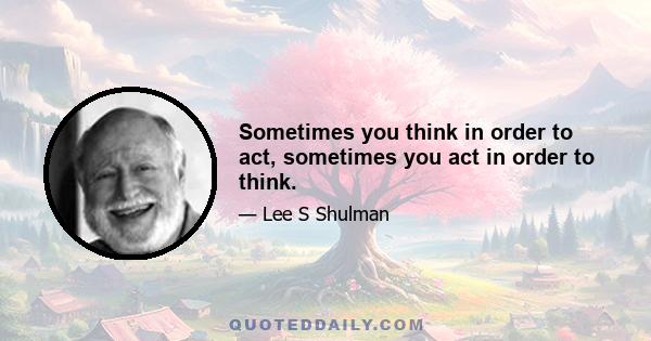 Sometimes you think in order to act, sometimes you act in order to think.