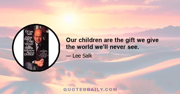 Our children are the gift we give the world we'll never see.