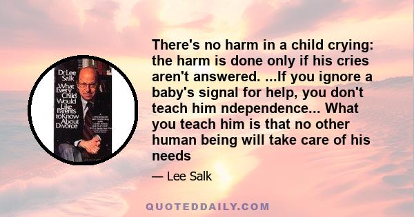 There's no harm in a child crying: the harm is done only if his cries aren't answered. ...If you ignore a baby's signal for help, you don't teach him ndependence... What you teach him is that no other human being will