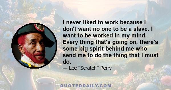 I never liked to work because I don't want no one to be a slave. I want to be worked in my mind. Every thing that's going on, there's some big spirit behind me who send me to do the thing that I must do.