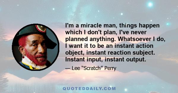 I'm a miracle man, things happen which I don't plan, I've never planned anything. Whatsoever I do, I want it to be an instant action object, instant reaction subject. Instant input, instant output.