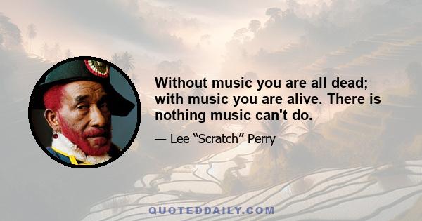 Without music you are all dead; with music you are alive. There is nothing music can't do.