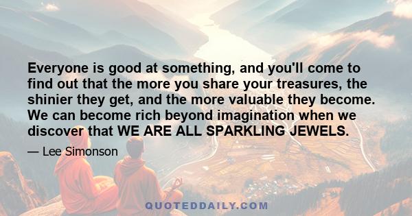 Everyone is good at something, and you'll come to find out that the more you share your treasures, the shinier they get, and the more valuable they become. We can become rich beyond imagination when we discover that WE