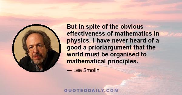 But in spite of the obvious effectiveness of mathematics in physics, I have never heard of a good a prioriargument that the world must be organised to mathematical principles.