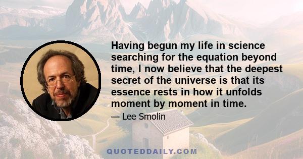 Having begun my life in science searching for the equation beyond time, I now believe that the deepest secret of the universe is that its essence rests in how it unfolds moment by moment in time.