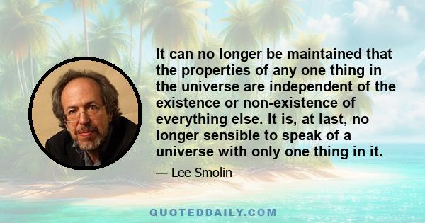 It can no longer be maintained that the properties of any one thing in the universe are independent of the existence or non-existence of everything else. It is, at last, no longer sensible to speak of a universe with