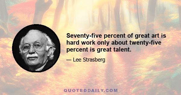 Seventy-five percent of great art is hard work only about twenty-five percent is great talent.