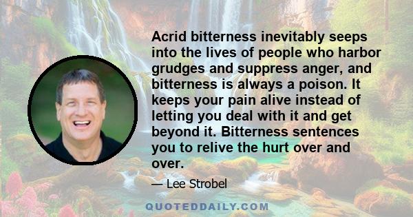 Acrid bitterness inevitably seeps into the lives of people who harbor grudges and suppress anger, and bitterness is always a poison. It keeps your pain alive instead of letting you deal with it and get beyond it.