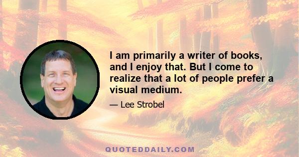 I am primarily a writer of books, and I enjoy that. But I come to realize that a lot of people prefer a visual medium.