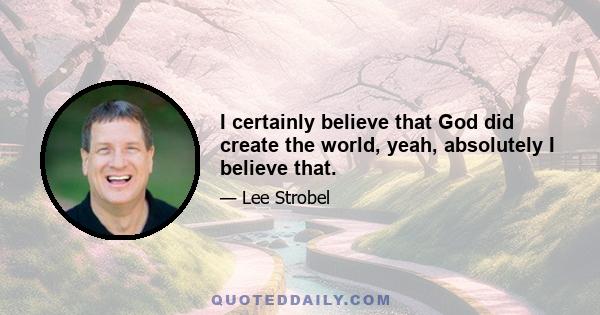 I certainly believe that God did create the world, yeah, absolutely I believe that.