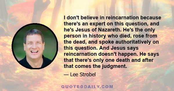 I don't believe in reincarnation because there's an expert on this question, and he's Jesus of Nazareth. He's the only person in history who died, rose from the dead, and spoke authoritatively on this question. And