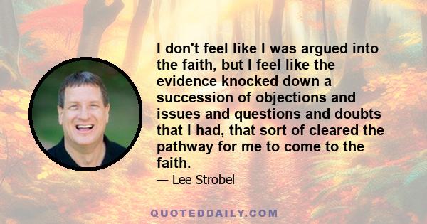 I don't feel like I was argued into the faith, but I feel like the evidence knocked down a succession of objections and issues and questions and doubts that I had, that sort of cleared the pathway for me to come to the