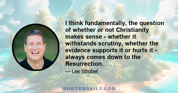 I think fundamentally, the question of whether or not Christianity makes sense - whether it withstands scrutiny, whether the evidence supports it or hurts it - always comes down to the Resurrection.