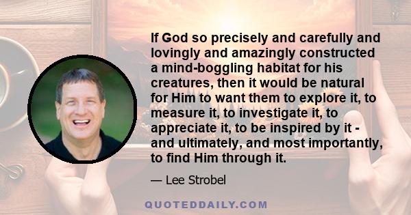 If God so precisely and carefully and lovingly and amazingly constructed a mind-boggling habitat for his creatures, then it would be natural for Him to want them to explore it, to measure it, to investigate it, to