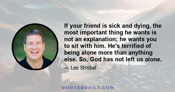 If your friend is sick and dying, the most important thing he wants is not an explanation; he wants you to sit with him. He's terrified of being alone more than anything else. So, God has not left us alone.