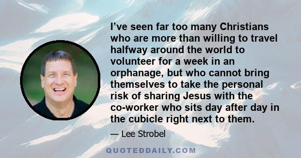 I’ve seen far too many Christians who are more than willing to travel halfway around the world to volunteer for a week in an orphanage, but who cannot bring themselves to take the personal risk of sharing Jesus with the 