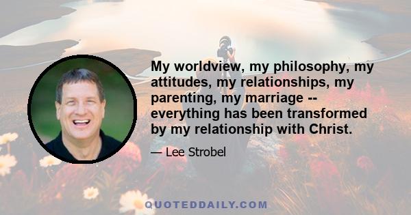 My worldview, my philosophy, my attitudes, my relationships, my parenting, my marriage -- everything has been transformed by my relationship with Christ.