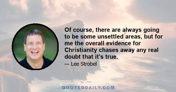 Of course, there are always going to be some unsettled areas, but for me the overall evidence for Christianity chases away any real doubt that it's true.