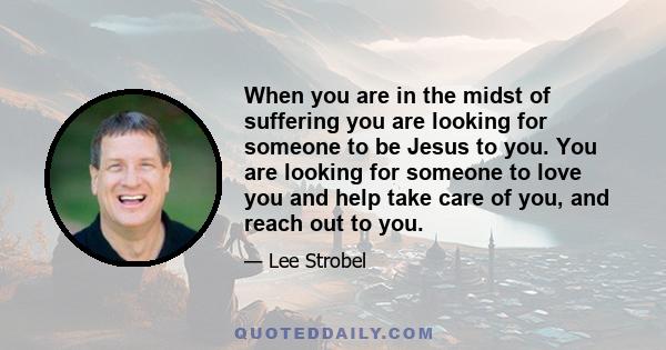 When you are in the midst of suffering you are looking for someone to be Jesus to you. You are looking for someone to love you and help take care of you, and reach out to you.