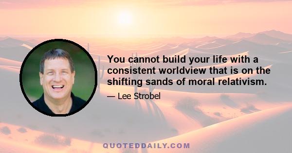 You cannot build your life with a consistent worldview that is on the shifting sands of moral relativism.