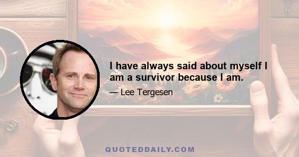 I have always said about myself I am a survivor because I am.