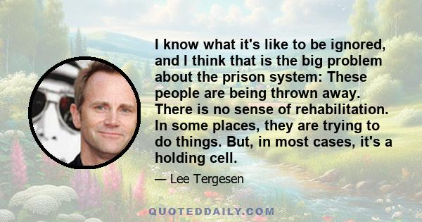 I know what it's like to be ignored, and I think that is the big problem about the prison system: These people are being thrown away. There is no sense of rehabilitation. In some places, they are trying to do things.