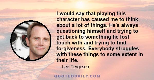 I would say that playing this character has caused me to think about a lot of things. He's always questioning himself and trying to get back to something he lost touch with and trying to find forgiveness. Everybody