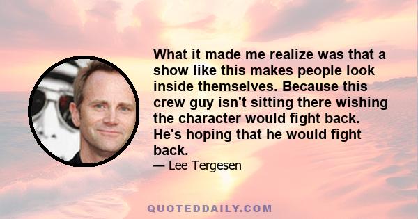 What it made me realize was that a show like this makes people look inside themselves. Because this crew guy isn't sitting there wishing the character would fight back. He's hoping that he would fight back.