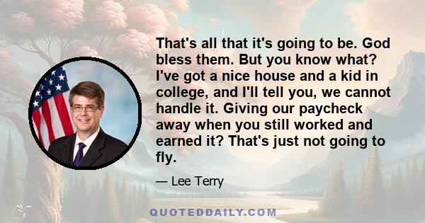 That's all that it's going to be. God bless them. But you know what? I've got a nice house and a kid in college, and I'll tell you, we cannot handle it. Giving our paycheck away when you still worked and earned it?