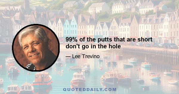 99% of the putts that are short don't go in the hole