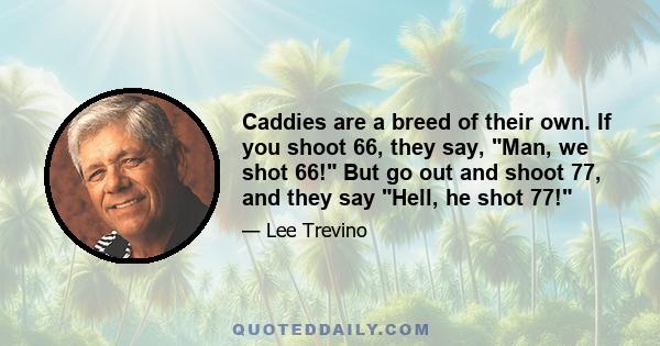 Caddies are a breed of their own. If you shoot 66, they say, Man, we shot 66! But go out and shoot 77, and they say Hell, he shot 77!