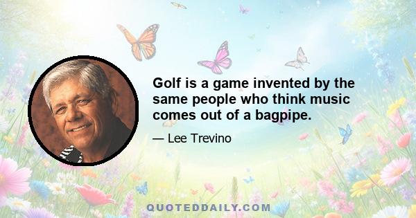 Golf is a game invented by the same people who think music comes out of a bagpipe.