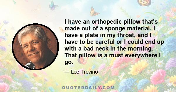 I have an orthopedic pillow that's made out of a sponge material. I have a plate in my throat, and I have to be careful or I could end up with a bad neck in the morning. That pillow is a must everywhere I go.