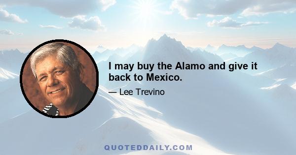 I may buy the Alamo and give it back to Mexico.