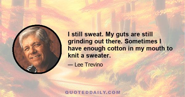 I still sweat. My guts are still grinding out there. Sometimes I have enough cotton in my mouth to knit a sweater.