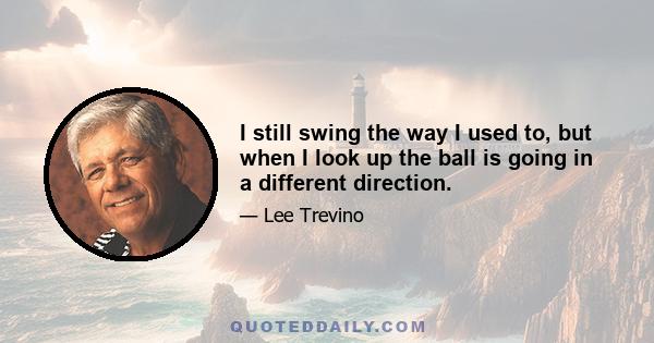 I still swing the way I used to, but when I look up the ball is going in a different direction.