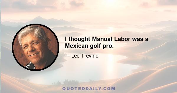 I thought Manual Labor was a Mexican golf pro.