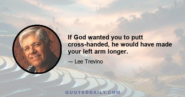 If God wanted you to putt cross-handed, he would have made your left arm longer.