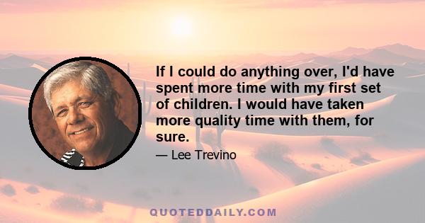 If I could do anything over, I'd have spent more time with my first set of children. I would have taken more quality time with them, for sure.