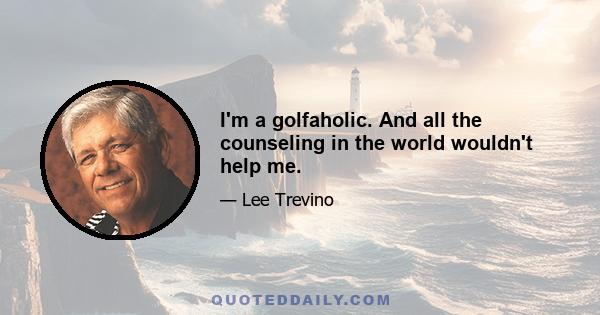 I'm a golfaholic. And all the counseling in the world wouldn't help me.