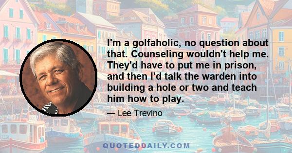 I'm a golfaholic, no question about that. Counseling wouldn't help me. They'd have to put me in prison, and then I'd talk the warden into building a hole or two and teach him how to play.