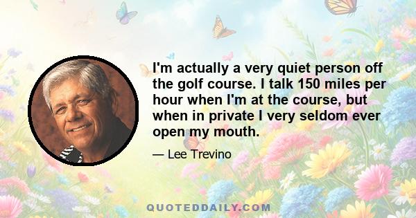 I'm actually a very quiet person off the golf course. I talk 150 miles per hour when I'm at the course, but when in private I very seldom ever open my mouth.