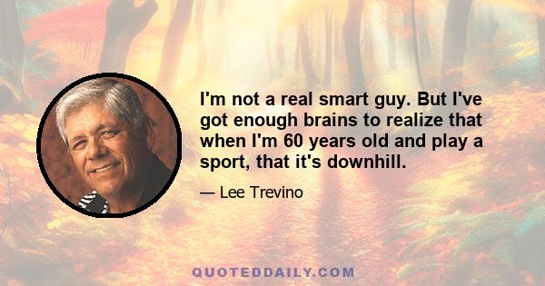 I'm not a real smart guy. But I've got enough brains to realize that when I'm 60 years old and play a sport, that it's downhill.