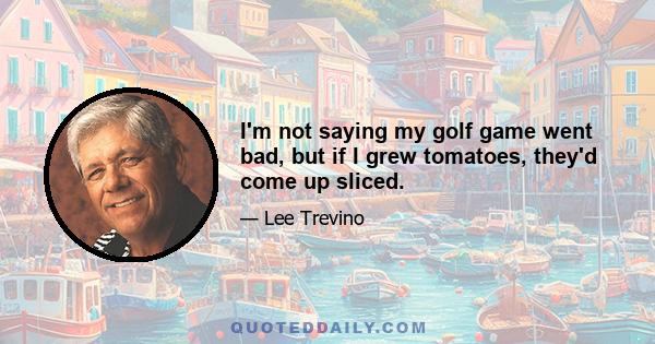 I'm not saying my golf game went bad, but if I grew tomatoes, they'd come up sliced.