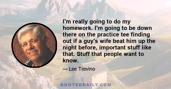 I'm really going to do my homework. I'm going to be down there on the practice tee finding out if a guy's wife beat him up the night before, important stuff like that. Stuff that people want to know.