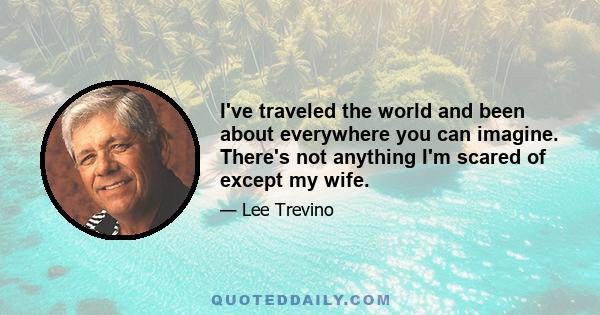 I've traveled the world and been about everywhere you can imagine. There's not anything I'm scared of except my wife.