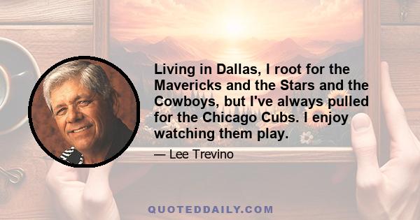 Living in Dallas, I root for the Mavericks and the Stars and the Cowboys, but I've always pulled for the Chicago Cubs. I enjoy watching them play.