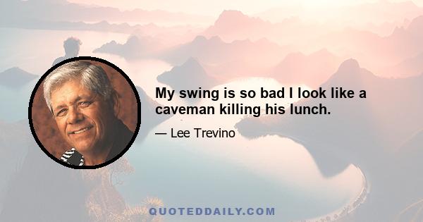 My swing is so bad I look like a caveman killing his lunch.