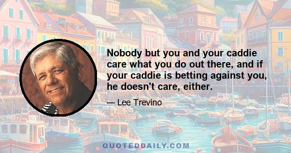 Nobody but you and your caddie care what you do out there, and if your caddie is betting against you, he doesn't care, either.