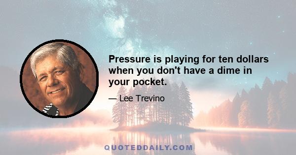 Pressure is playing for ten dollars when you don't have a dime in your pocket.